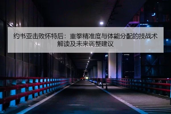 约书亚击败怀特后：重拳精准度与体能分配的技战术解读及未来调整建议