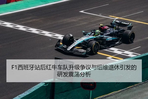 F1西班牙站后红牛车队升级争议与纽维退休引发的研发震荡分析